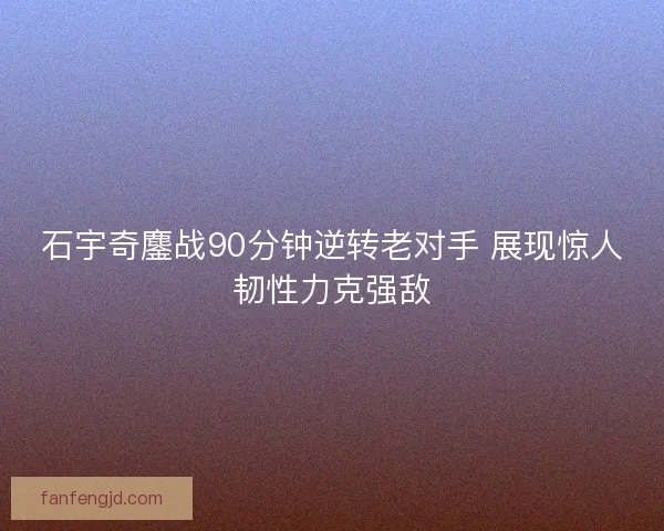 石宇奇鏖战90分钟逆转老对手 展现惊人韧性力克强敌