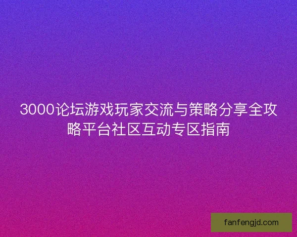 3000论坛游戏玩家交流与策略分享全攻略平台社区互动专区指南