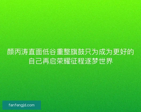 颜丙涛直面低谷重整旗鼓只为成为更好的自己再启荣耀征程逐梦世界