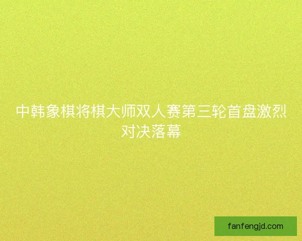 中韩象棋将棋大师双人赛第三轮首盘激烈对决落幕 中韩象棋将棋大师双人赛第三轮首盘激烈对决落幕