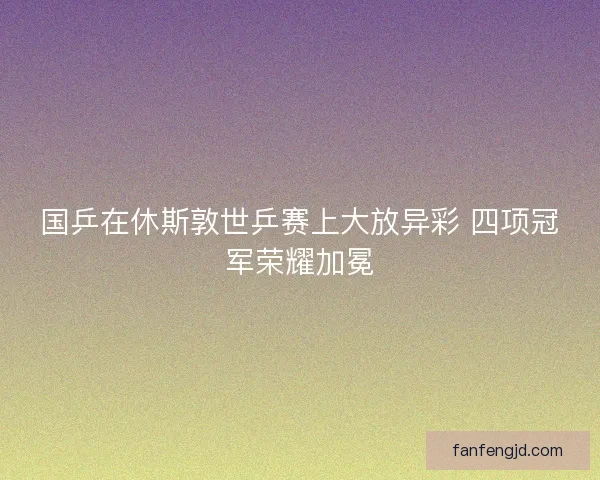 国乒在休斯敦世乒赛上大放异彩 四项冠军荣耀加冕