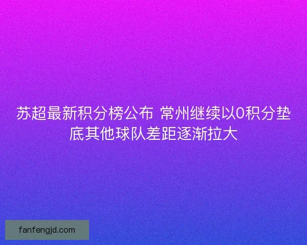 苏超最新积分榜公布 常州继续以0积分垫底其他球队差距逐渐拉大