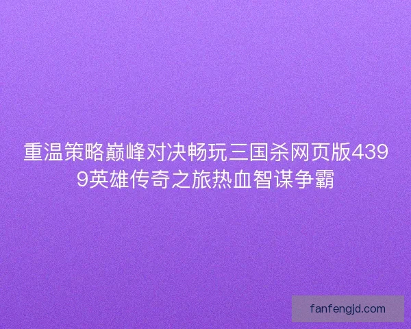 重温策略巅峰对决畅玩三国杀网页版4399英雄传奇之旅热血智谋争霸