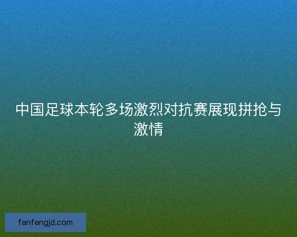 中国足球本轮多场激烈对抗赛展现拼抢与激情