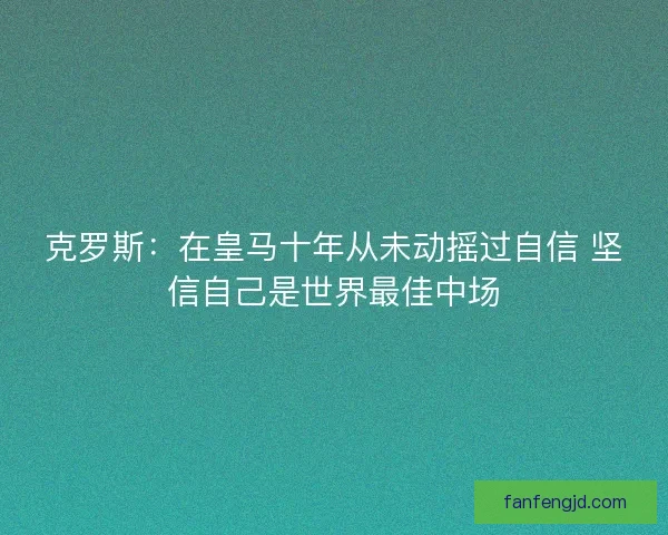 克罗斯：在皇马十年从未动摇过自信 坚信自己是世界最佳中场