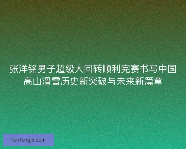张洋铭男子超级大回转顺利完赛书写中国高山滑雪历史新突破与未来新篇章