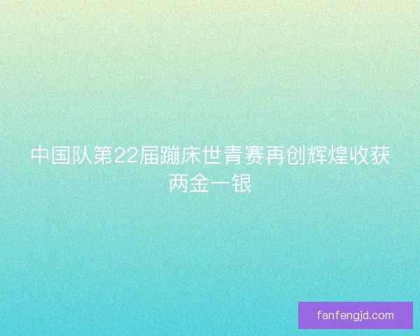 中国队第22届蹦床世青赛再创辉煌收获两金一银