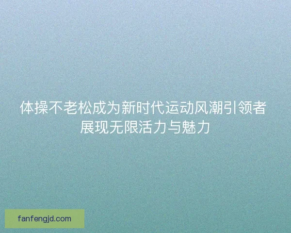 体操不老松成为新时代运动风潮引领者 展现无限活力与魅力
