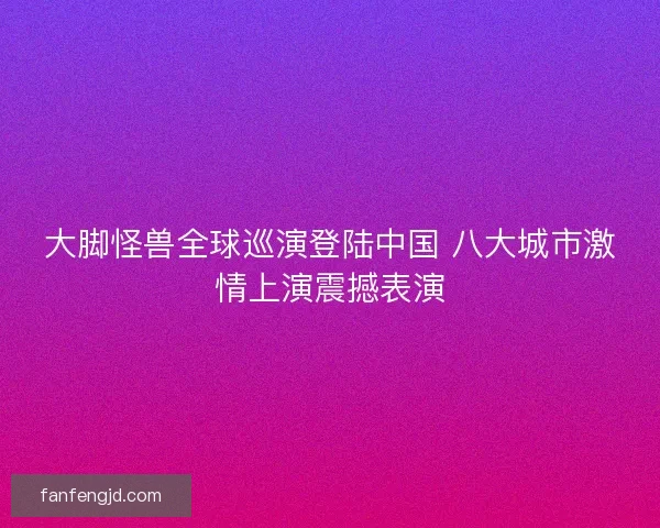 大脚怪兽全球巡演登陆中国 八大城市激情上演震撼表演
