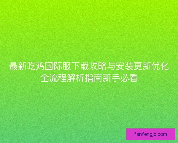 最新吃鸡国际服下载攻略与安装更新优化全流程解析指南新手必看