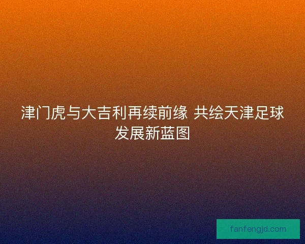 津门虎与大吉利再续前缘 共绘天津足球发展新蓝图