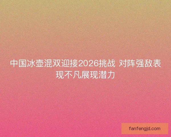 中国冰壶混双迎接2026挑战 对阵强敌表现不凡展现潜力 中国冰壶混双迎接2026挑战 对阵强敌表现不凡展现潜力