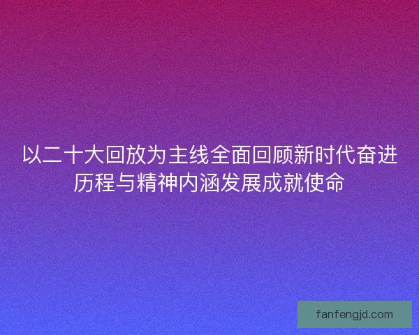 以二十大回放为主线全面回顾新时代奋进历程与精神内涵发展成就使命 以二十大回放为主线全面回顾新时代奋进历程与精神内涵发展成就使命