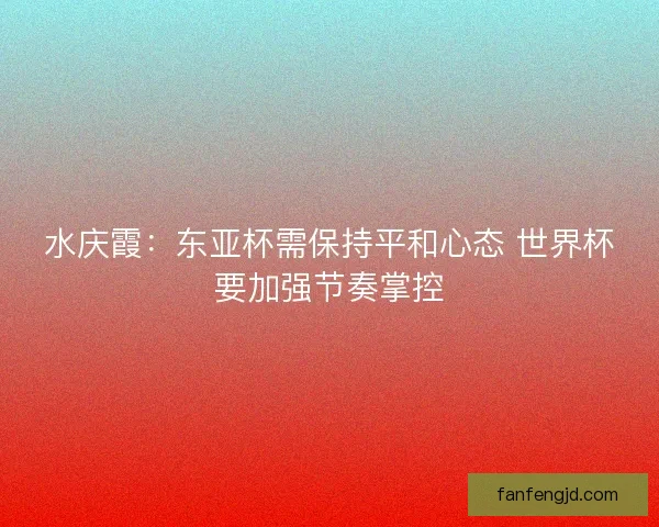 水庆霞:东亚杯需保持平和心态 世界杯要加强节奏掌控 水庆霞:东亚杯需保持平和心态 世界杯要加强节奏掌控