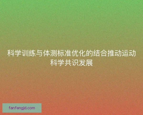 科学训练与体测标准优化的结合推动运动科学共识发展