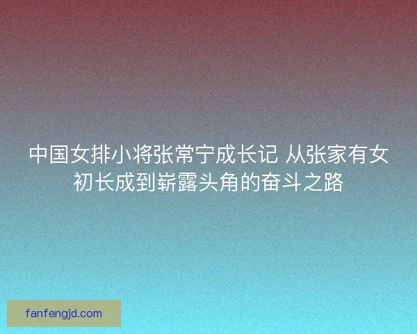 中国女排小将张常宁成长记 从张家有女初长成到崭露头角的奋斗之路