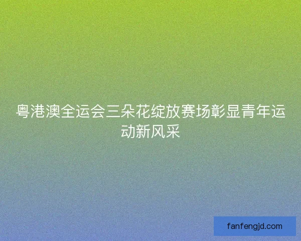 粤港澳全运会三朵花绽放赛场彰显青年运动新风采