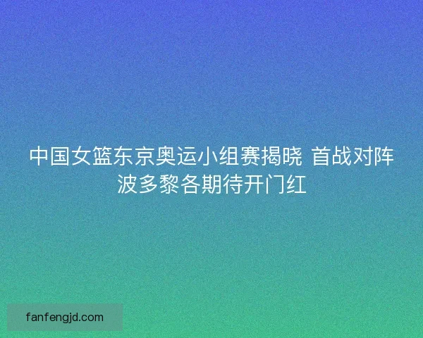 中国女篮东京奥运小组赛揭晓 首战对阵波多黎各期待开门红