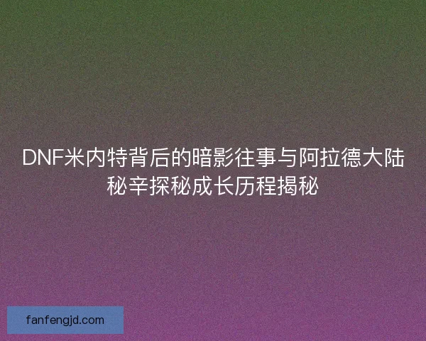 DNF米内特背后的暗影往事与阿拉德大陆秘辛探秘成长历程揭秘