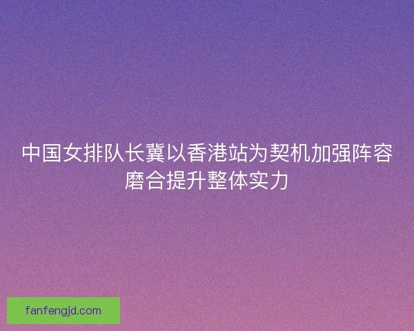 中国女排队长冀以香港站为契机加强阵容磨合提升整体实力