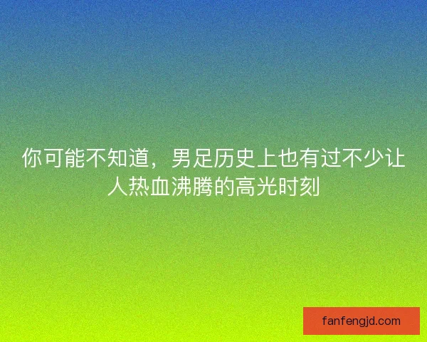 你可能不知道，男足历史上也有过不少让人热血沸腾的高光时刻