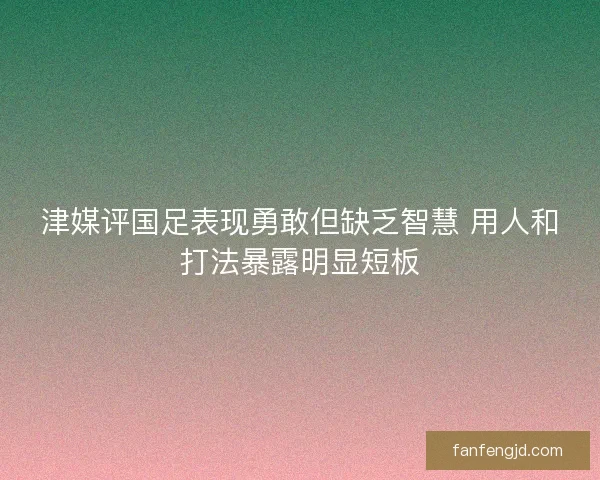 津媒评国足表现勇敢但缺乏智慧 用人和打法暴露明显短板