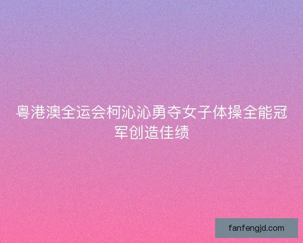 粤港澳全运会柯沁沁勇夺女子体操全能冠军创造佳绩
