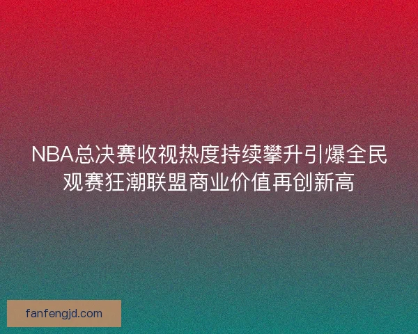 NBA总决赛收视热度持续攀升引爆全民观赛狂潮联盟商业价值再创新高