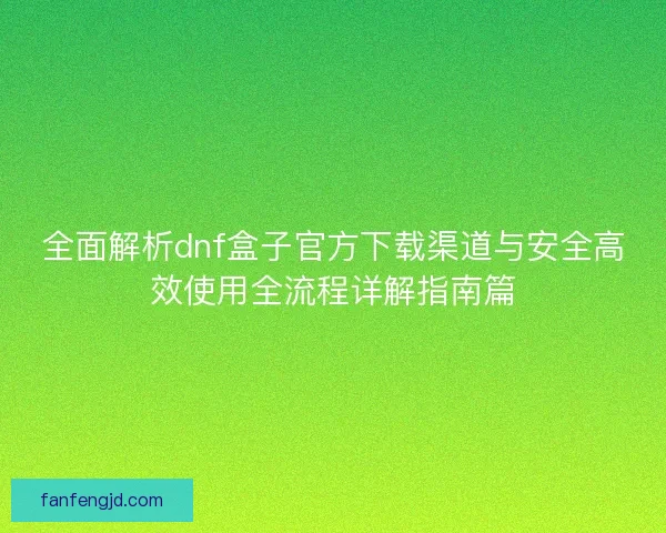 全面解析dnf盒子官方下载渠道与安全高效使用全流程详解指南篇 全面解析dnf盒子官方下载渠道与安全高效使用全流程详解指南篇