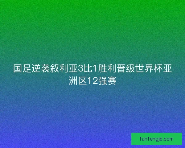 国足逆袭叙利亚3比1胜利晋级世界杯亚洲区12强赛 国足逆袭叙利亚3比1胜利晋级世界杯亚洲区12强赛
